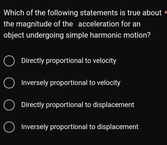 Which of the following statements is true about *
the magnitude of the acceleration for an
object undergoing simple harmonic motion?
Directly proportional to velocity
Inversely proportional to velocity
Directly proportional to displacement
Inversely proportional to displacement