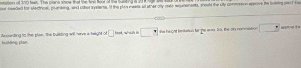 on of 310 feet. The plans show that the first floor of the building is 20 it high sie asch of the 
oor needed for electrical, plumbing, and other systems. If the plan meets all other city code requirements, should the city commission approve the building plas? Exp 
According to the plan, the building will have a height of □ feet which is □ the height limitation for the area. So, the city commission □^(·) apprn the 
building plan.