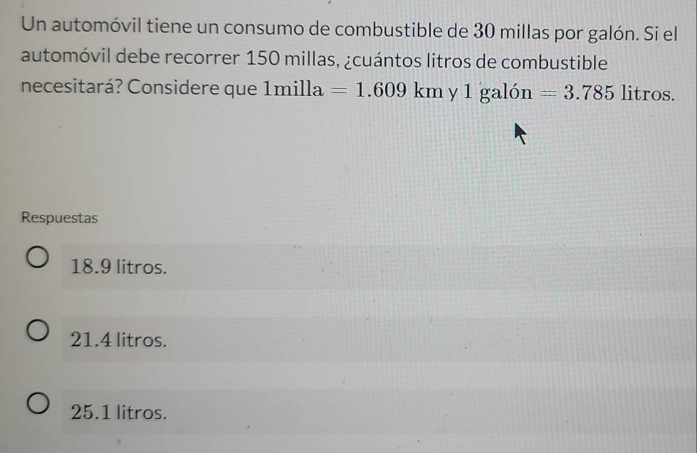 Un automóvil tiene un consumo de combustible de 30 millas por galón. Si el
automóvil debe recorrer 150 millas, ¿cuántos litros de combustible
necesitará? Considere que 1milla =1.609km y 1 galón =3.785 litros.
Respuestas
18.9 litros.
21.4 litros.
25.1 litros.