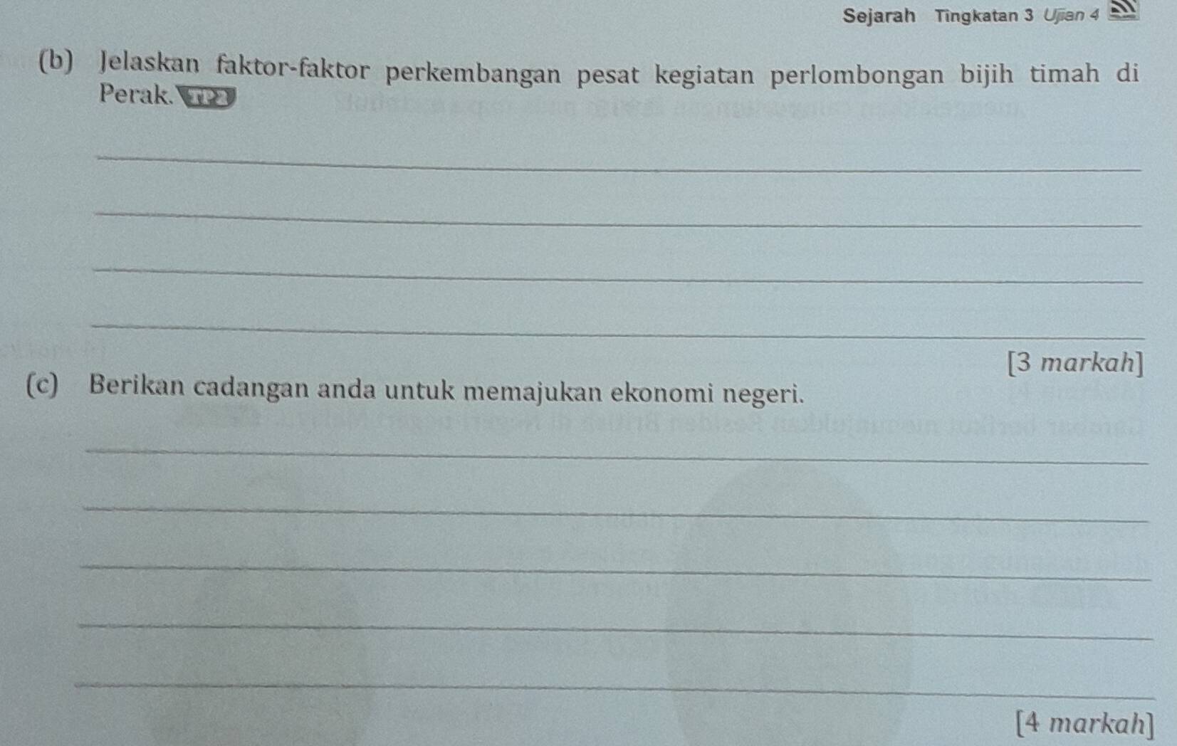 Sejarah Tingkatan 3 Ujian 4 
(b) Jelaskan faktor-faktor perkembangan pesat kegiatan perlombongan bijih timah di 
Perak. TP2 
_ 
_ 
_ 
_ 
[3 markah] 
(c) Berikan cadangan anda untuk memajukan ekonomi negeri. 
_ 
_ 
_ 
_ 
_ 
[4 markah]