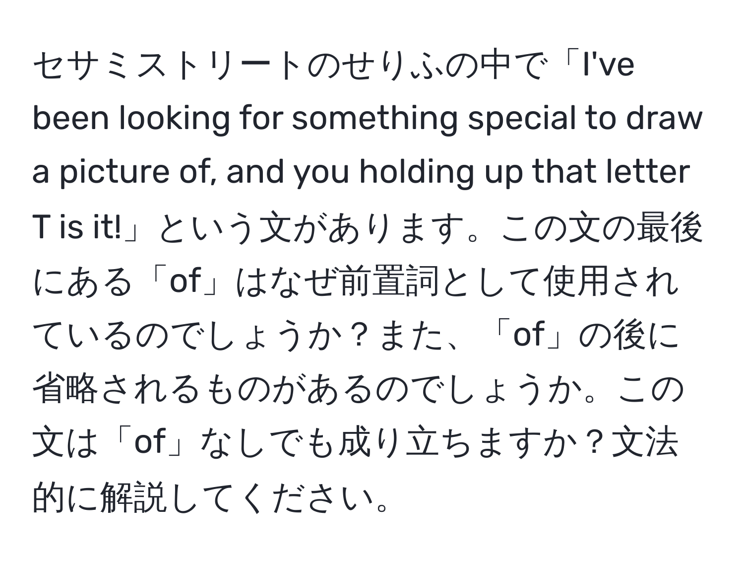 セサミストリートのせりふの中で「I've been looking for something special to draw a picture of, and you holding up that letter T is it!」という文があります。この文の最後にある「of」はなぜ前置詞として使用されているのでしょうか？また、「of」の後に省略されるものがあるのでしょうか。この文は「of」なしでも成り立ちますか？文法的に解説してください。