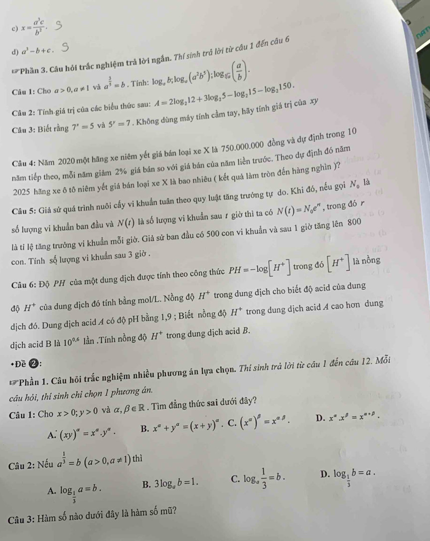 c) x= a^3c/b^2 .

NAT
d) a^3-b+c.
* Phần 3. Câu hỏi trắc nghiệm trả lời ngắn. Thí sinh trả lời từ câu 1 đến câu 6
Câu 1: Cho a>0,a!= 1 và a^(frac 3)5=b. Tính: log _ab;log _a(a^2b^5);log _sqrt[5](a)( a/b ).
Câu 2: Tính giá trị của các biểu thức sau: A=2log _212+3log _25-log _215-log _2150.
Câu 3: Biết rằng 7^x=5 và 5^y=7. Không dùng máy tính cầm tay, hãy tính giá trị của xy
Câu 4: Năm 2020 một hãng xe niêm yết giá bán loại xe X là 750.000.000 đồng và dự định trong 10
năm tiếp theo, mỗi năm giảm 2% giá bán so với giá bán của năm liền trước. Theo dự định đó năm
2025 hãng xe ô tô niêm yết giá bán loại xe X là bao nhiêu ( kết quả làm tròn đến hàng nghìn )?
Câu 5: Giả sử quá trình nuôi cấy vi khuẩn tuân theo quy luật tăng trưởng tự do. Khi đó, nếu gọi N_0 là
số lượng vi khuẩn ban đầu và N(t) là số lượng vi khuẩn sau ≠ giờ thì ta có N(t)=N_0e^(rt) , trong đó r
là tỉ lệ tăng trưởng vi khuẩn mỗi giờ. Giả sử ban đầu có 500 con vi khuẩn và sau 1 giờ tăng lên 800
con. Tính số lượng vi khuẩn sau 3 giờ .
Câu 6:D ô  PH của một dung dịch được tính theo công thức PH=-log [H^+] trong đó [H^+]
là nồng
độ H^+ của dung dịch đó tính bằng mol/L. Nồng độ H^+ trong dung dịch cho biết độ acid của dung
dịch đó. Dung dịch acid A có độ pH bằng 1,9 ; Biết nồng độ H^+ trong dung djch acid A cao hơn dung
dịch acid B là 10^(0.6) lần .Tính nồng độ H^+ trong dung dịch acid B.
+Đề 2:
*Phần 1. Câu hỏi trắc nghiệm nhiều phương án lựa chọn. Thí sinh trả lời từ câu 1 đến câu 12. Mỗi
câu hỏi, thí sinh chi chọn 1 phương án.
Câu 1: Cho x>0;y>0 và alpha ,beta ∈ R. Tìm đẳng thức sai dưới đây?
A. (xy)^a=x^a.y^a. B. x^a+y^a=(x+y)^a. C. (x^(alpha))^beta =x^(alpha beta). D. x^(alpha).x^(beta)=x^(alpha +beta).
Câu 2: Nếu a^(frac 1)3=b(a>0,a!= 1) thì
B. 3log _ab=1. C. log _a 1/3 =b. D. log _ 1/3 b=a.
A. log _ 1/3 a=b.
Câu 3: Hàm số nào dưới đây là hàm số mũ?