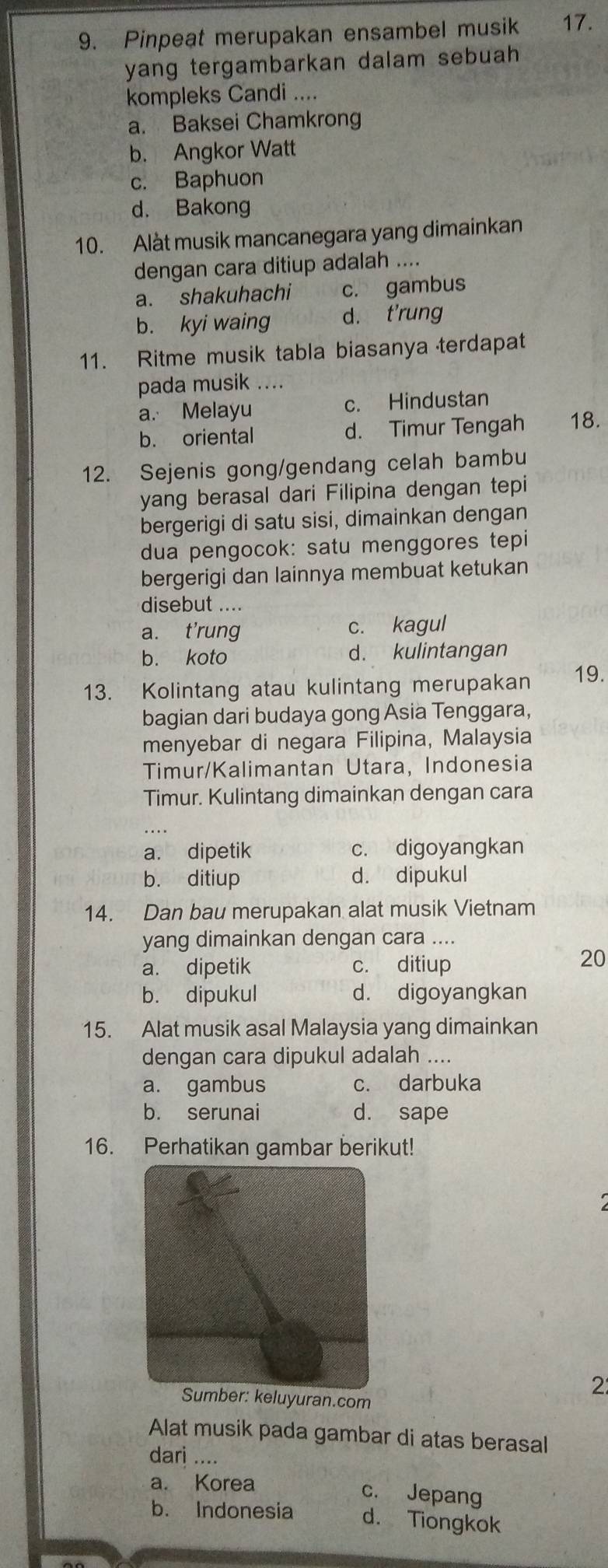 Pinpeat merupakan ensambel musik 17.
yang tergambarkan dalam sebuah 
kompleks Candi ....
a. Baksei Chamkrong
b. Angkor Watt
c. Baphuon
d. Bakong
10. Alàt musik mancanegara yang dimainkan
dengan cara ditiup adalah ....
a. shakuhachi c. gambus
b. kyi waing d. t'rung
11. Ritme musik tabla biasanya terdapat
pada musik ....
a. Melayu c. Hindustan
b. oriental d. Timur Tengah 18.
12. Sejenis gong/gendang celah bambu
yang berasal dari Filipina dengan tepi
bergerigi di satu sisi, dimainkan dengan
dua pengocok: satu menggores tepi
bergerigi dan lainnya membuat ketukan
disebut ....
a. t'rung c. kagul
b. koto d. kulintangan
13. Kolintang atau kulintang merupakan 19.
bagian dari budaya gong Asia Tenggara,
menyebar di negara Filipina, Malaysia
Timur/Kalimantan Utara, Indonesia
Timur. Kulintang dimainkan dengan cara
a. dipetik c. digoyangkan
b. ditiup d. dipukul
14. Dan bau merupakan alat musik Vietnam
yang dimainkan dengan cara ....
a. dipetik c. ditiup
20
b. dipukul d. digoyangkan
15. Alat musik asal Malaysia yang dimainkan
dengan cara dipukul adalah ....
a. gambus c. darbuka
b. serunai d. sape
16. Perhatikan gambar berikut!
Sumber: keluyuran.com
2
Alat musik pada gambar di atas berasal
dari ....
a. Korea c. Jepang
b. Indonesia d. Tiongkok