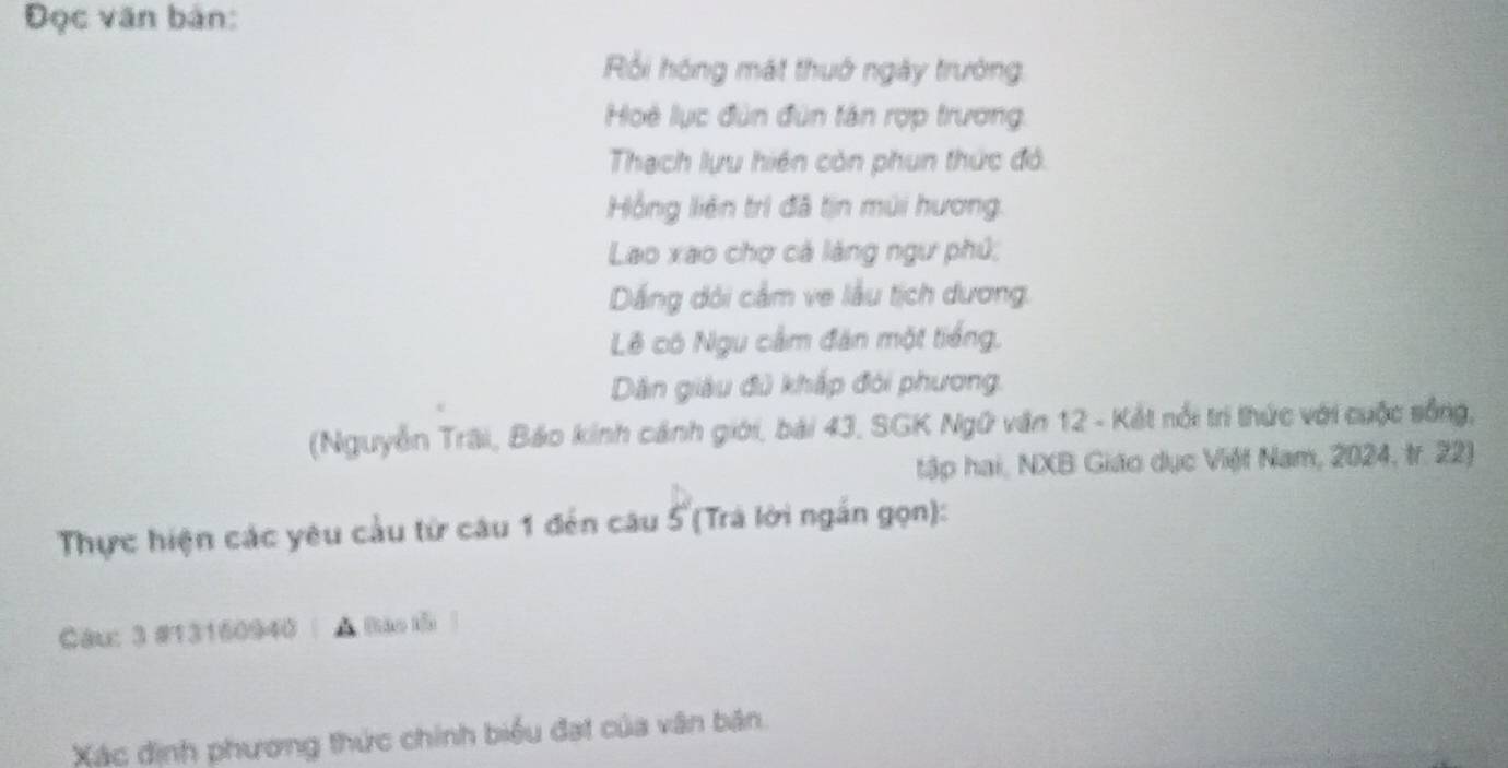 Đọc văn bản: 
Rồi hóng mát thuở ngày trường. 
Hoệ lục đùn đùn tán rợp trương, 
Thạch lựu hiện còn phun thức đỏ. 
Hồng liên trì đã tịn múi hương. 
Lao xao chợ cả lăng ngư phủ; 
Dắng dôi cầm ve lầu tịch dương. 
Lê có Ngu cầm đàn một tiếng. 
Dân giàu đủ khấp đỏi phương. 
(Nguyễn Trãi, Báo kinh cánh giới, bái 43, SGK Ngữ văn 12 - Kết nổi trì thức với cuộc sống, 
tập hai, NXB Giáo dục Việt Nam, 2024, tr. 22) 
Thực hiện các yêu cầu từ câu 1 đến câu 5 (Trà lời ngắn gọn): 
Câu: 3 #13160940 | A Bào tố 
Xác định phương thức chính biểu đạt của vân bản.