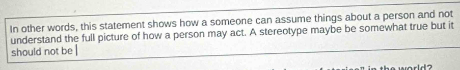 In other words, this statement shows how a someone can assume things about a person and not 
understand the full picture of how a person may act. A stereotype maybe be somewhat true but it 
should not be | 
theworld ?