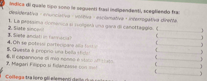 Indica di quale tipo sono le seguenti frasi indipendenti, scegliendo fra: 
desiderativa + enunciativa » volitiva + esclamativa + interrogativa diretta. 
1. La prossima domenica si svolgerà una gara di canottaggio. ( 
2. Siate sinceri! 
_) 
 
 
3. Siete andati in farmacia? _ ) 
4.Oh se potessi partecipare alla festal _ ) 
5. Questa è proprio una bella sfida! __ ) 
6. Il capannone di mio nonno è stato affittato. 
 
7. Magari Filippo si fidanzasse con me! _) 
_ 
) 
Colle g a tra loro g li e em ent l u