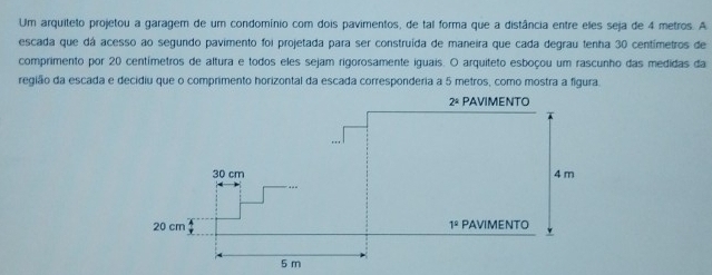 Um arquiteto projetou a garagem de um condomínio com dois pavimentos, de tal forma que a distância entre eles seja de 4 metros. A
escada que dá acesso ao segundo pavimento foi projetada para ser construída de maneira que cada degrau tenha 30 centímetros de
comprimento por 20 centímetros de altura e todos eles sejam rigorosamente iguais. O arquiteto esboçou um rascunho das medidas da
região da escada e decidiu que o comprimento horizontal da escada corresponderia a 5 metros, como mostra a figura.