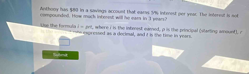 Anthony has $80 in a savings account that earns 5% interest per year. The interest is not 
compounded. How much interest will he earn in 3 years? 
Use the formula i= prt , where i is the interest earned, p is the principal (starting amount), r
Is the interest rate expressed as a decimal, and t is the time in years. 
Submit