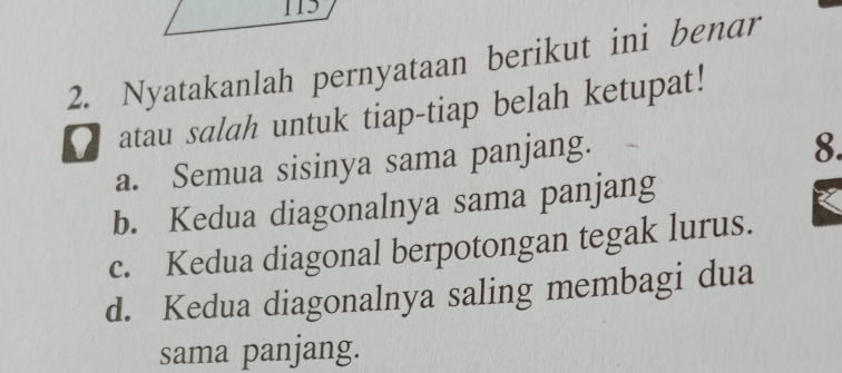 115
2. Nyatakanlah pernyataan berikut ini benar
atau salah untuk tiap-tiap belah ketupat!
a. Semua sisinya sama panjang.
8.
b. Kedua diagonalnya sama panjang
c. Kedua diagonal berpotongan tegak lurus.
d. Kedua diagonalnya saling membagi dua
sama panjang.