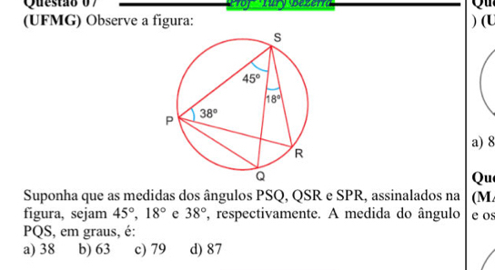 (UFMG) Observe a figura: ) (U
a) 8
Qu
Suponha que as medidas dos ângulos PSQ, QSR e SPR, assinalados na (M
figura, sejam 45°,18° e 38° , respectivamente. A medida do ângulo e os
PQS, em graus, é:
a) 38 b) 63 c) 79 d) 87