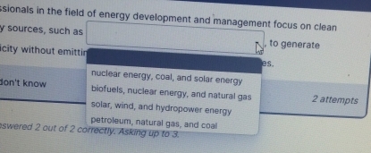 ssionals in the field of energy development and management focus on clean
y sources, such as
, to generate
icity without emittir es.
nuclear energy, coal, and solar energy
don't know biofuels, nuclear energy, and natural gas 2 attempts
solar, wind, and hydropower energy
petroleum, natural gas, and coal
eswered 2 out of 2 correctly. Asking up to 3.