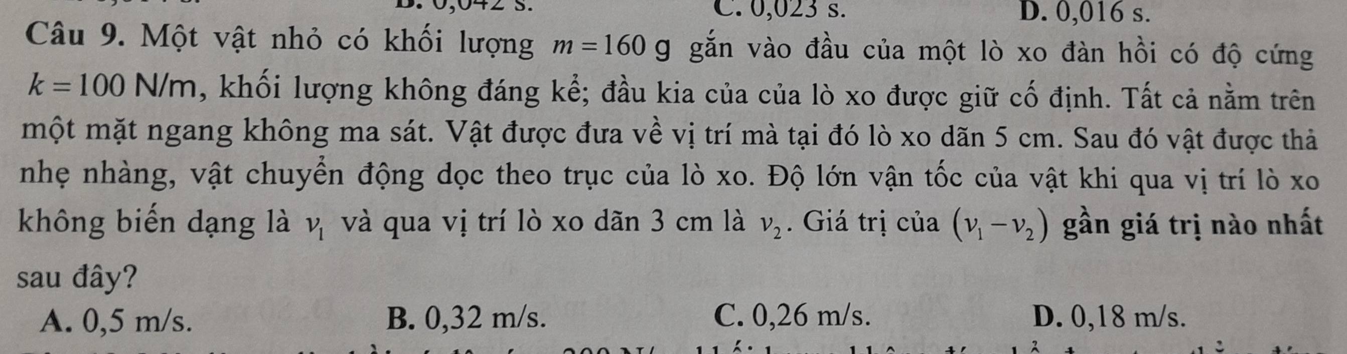 C. 0,023 s. D. 0,016 s.
Câu 9. Một vật nhỏ có khối lượng m=160g. gắn vào đầu của một lò xo đàn hồi có độ cứng
k=100N/m , khối lượng không đáng kể; đầu kia của của lò xo được giữ cố định. Tất cả nằm trên
một mặt ngang không ma sát. Vật được đưa về vị trí mà tại đó lò xo dãn 5 cm. Sau đó vật được thả
nhẹ nhàng, vật chuyển động dọc theo trục của lò xo. Độ lớn vận tốc của vật khi qua vị trí lò xo
không biến dạng là và qua vị trí lò xo dãn 3 cm là v_1 v_2. Giá trị của (nu _1-nu _2) gần giá trị nào nhất
sau đây?
A. 0,5 m/s. B. 0,32 m/s. C. 0,26 m/s. D. 0,18 m/s.