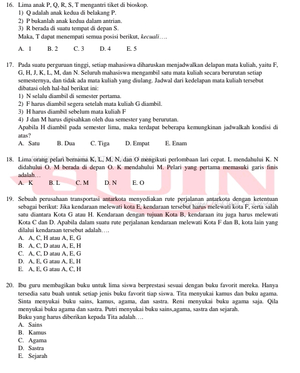 Lima anak P, Q, R, S, T mengantri tiket di bioskop.
1) Q adalah anak kedua di belakang P.
2) P bukanlah anak kedua dalam antrian.
3) R berada di suatu tempat di depan S.
Maka, T dapat menempati semua posisi berikut, kecuali…
A. 1 B. 2 C. 3 D. 4 E. 5
17. Pada suatu perguruan tinggi, setiap mahasiswa diharuskan menjadwalkan delapan mata kuliah, yaitu F,
G, H, J, K, L, M, dan N. Seluruh mahasiswa mengambil satu mata kuliah secara berurutan setiap
semesternya, dan tidak ada mata kuliah yang diulang. Jadwal dari kedelapan mata kuliah tersebut
dibatasi oleh hal-hal berikut ini:
1) N selalu diambil di semester pertama.
2) F harus diambil segera setelah mata kuliah G diambil.
3) H harus diambil sebelum mata kuliah F
4) J dan M harus dipisahkan oleh dua semester yang berurutan.
Apabila H diambil pada semester lima, maka terdapat beberapa kemungkinan jadwalkah kondisi di
atas?
A. Satu B. Dua C. Tiga D. Empat E. Enam
18. Lima orang pelari bernama K, L, M, N, dan O mengikuti perlombaan lari cepat. L mendahului K. N
didahului O. M berada di depan O. K mendahului M. Pelari yang pertama memasuki garis finis
adalah…..
A. K B. L C. M D. N E. O
19. Sebuah perusahaan transportasi antarkota menyediakan rute perjalanan antarkota dengan ketentuan
sebagai berikut: Jika kendaraan melewati kota E, kendaraan tersebut harus melewati kota F, serta salah
satu diantara Kota G atau H. Kendaraan dengan tujuan Kota B, kendaraan itu juga harus melewati
Kota C dan D. Apabila dalam suatu rute perjalanan kendaraan melewati Kota F dan B, kota lain yang
dilalui kendaraan tersebut adalah…
A. A, C, H atau A, E, G
B. A, C, D atau A, E, H
C. A, C, D atau A, E, G
D. A, E, G atau A, E, H
E. A, E, G atau A, C, H
20. Ibu guru membagikan buku untuk lima siswa berprestasi sesuai dengan buku favorit mereka. Hanya
tersedia satu buah untuk setiap jenis buku favorit tiap siswa. Tita menyukai kamus dan buku agama.
Sinta menyukai buku sains, kamus, agama, dan sastra. Reni menyukai buku agama saja. Qila
menyukai buku agama dan sastra. Putri menyukai buku sains,agama, sastra dan sejarah.
Buku yang harus diberikan kepada Tita adalah…
A. Sains
B. Kamus
C. Agama
D. Sastra
E. Sejarah