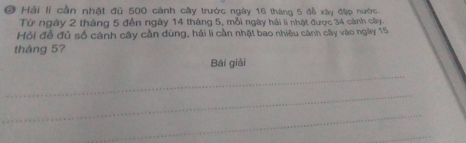 Hải li cần nhặt đù 500 cành cây trước ngày 16 tháng 5 để xây đập nước. 
Từ ngày 2 tháng 5 đến ngày 14 tháng 5, mỗi ngày hải li nhặt được 34 cảnh cây. 
Hỏi để đủ số cành cây cần dùng, hải li cần nhặt bao nhiêu cảnh cây vào ngày 15
tháng 5? 
Bài giải 
_ 
_ 
_ 
_