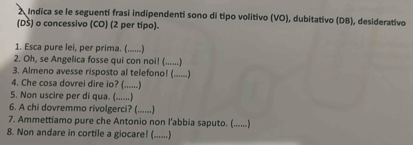 Indica se le seguenti frasi indipendenti sono di tipo volitivo (VO), dubitativo (DB), desiderativo 
(DŠ) o concessivo (CO) (2 per tipo). 
1. Esca pure lei, per prima. (......) 
2. Oh, se Angelica fosse qui con noi! (......) 
3. Almeno avesse risposto al telefono! (......) 
4. Che cosa dovrei dire io? (......) 
5. Non uscire per di qua. (......) 
6. A chi dovremmo rivolgerci? (......) 
7. Ammettiamo pure che Antonio non l’abbia saputo. (......) 
8. Non andare in cortile a giocare! (......)