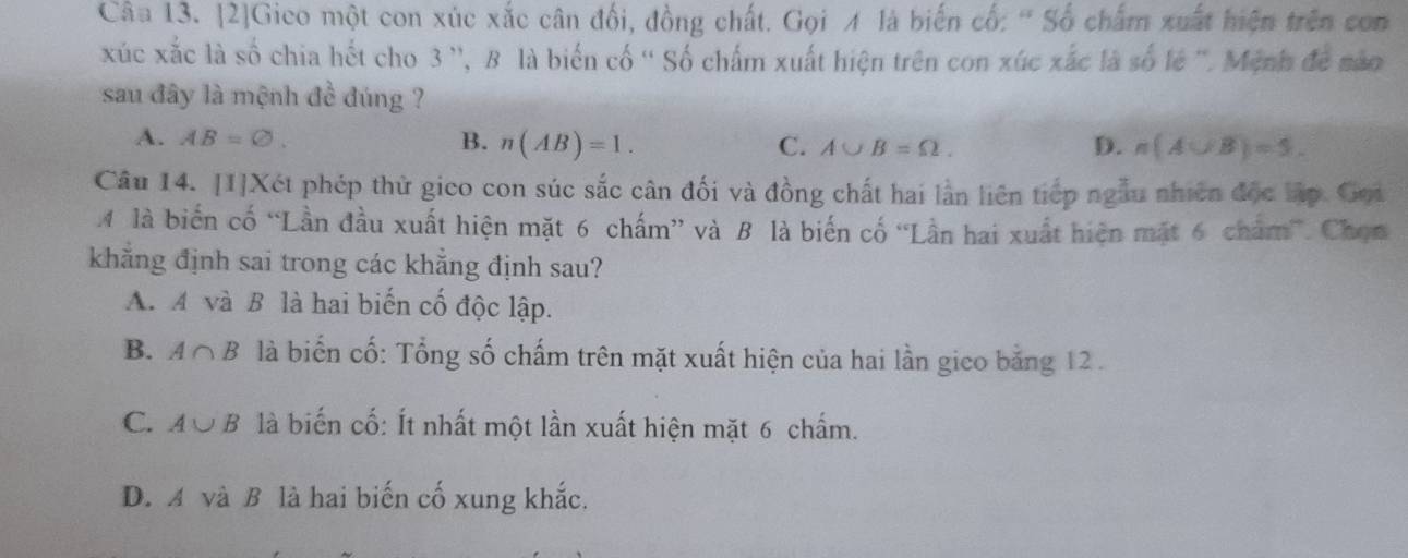 Câa 13. [2]Gico một con xúc xắc cân đối, đồng chất. Gọi A là biến cổ: ' Số chấm xuất hiện trên con
xúc xắc là số chia hết cho 3 '', B là biển cố '' Số chấm xuất hiện trên con xúc xắc là số lẻ ''. Mệnh để não
sau đây là mệnh đề đúng ?
A. AB=varnothing. B. n(AB)=1. C. A∪ B=Omega.
D. n(A∪ B)=5. 
Câu 14. [1]Xét phép thử gico con súc sắc cân đối và đồng chất hai lần liên tiếp ngẫu nhiên độc lập. Gọi
M là biển cố “Lần đầu xuất hiện mặt 6 chấm” và B là biến cố “Lần hai xuất hiện mặt 6 chẩm”. Chọn
khăng định sai trong các khẳng định sau?
A. A và B là hai biến cố độc lập.
B. A∩ B là biến cố: Tổng số chấm trên mặt xuất hiện của hai lần gico bằng 12.
C. A∪ B là biến cố: Ít nhất một lần xuất hiện mặt 6 chấm.
D. A và B là hai biến cố xung khắc.