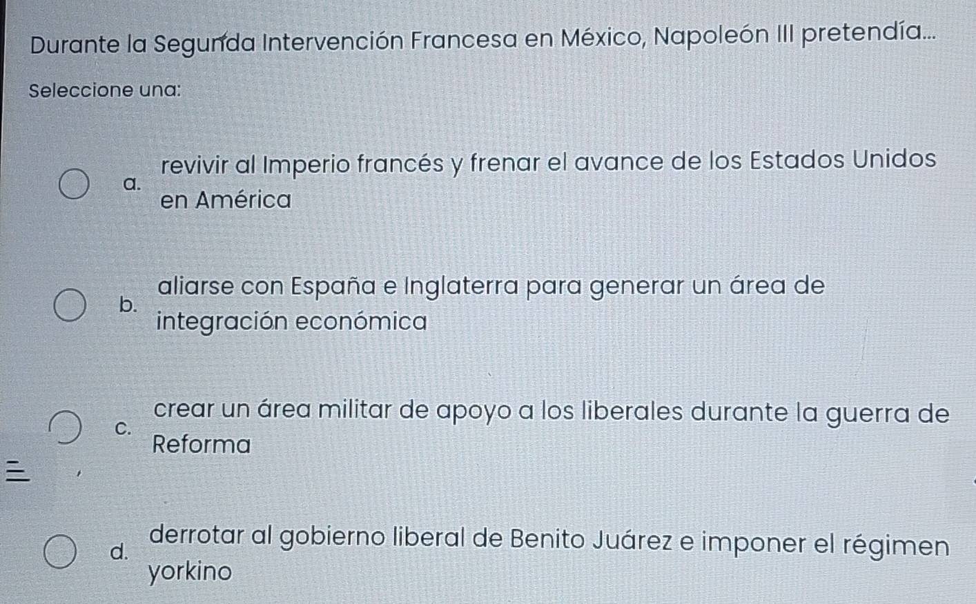 Durante la Segunda Intervención Francesa en México, Napoleón III pretendía...
Seleccione una:
revivir al Imperio francés y frenar el avance de los Estados Unidos
a.
en América
aliarse con España e Inglaterra para generar un área de
b.
integración económica
crear un área militar de apoyo a los liberales durante la guerra de
C.
Reforma

d.
derrotar al gobierno liberal de Benito Juárez e imponer el régimen
yorkino