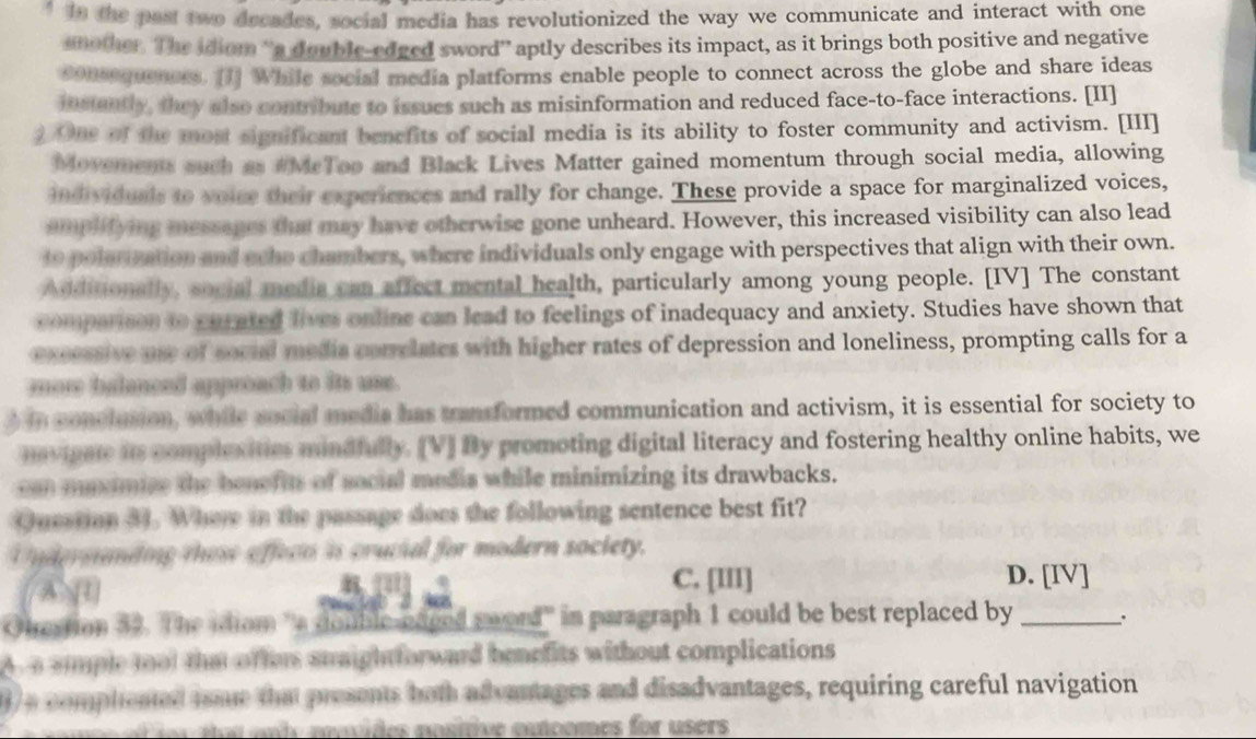 " In the past two dreades, social media has revolutionized the way we communicate and interact with one
another. The idiom “'a double-edged sword” aptly describes its impact, as it brings both positive and negative
sonsequeness. [1] While social media platforms enable people to connect across the globe and share ideas
instantly, they also contribute to issues such as misinformation and reduced face-to-face interactions. [II]
2 One of the most significant benefits of social media is its ability to foster community and activism. [III]
Movements such as #McTop and Black Lives Matter gained momentum through social media, allowing
individuals to voice their experiences and rally for change. These provide a space for marginalized voices,
amplifying messages that may have otherwise gone unheard. However, this increased visibility can also lead
10 polerization and echo chambers, where individuals only engage with perspectives that align with their own.
Additionally, social media can affect mental health, particularly among young people. [IV] The constant
comparison to curated lives online can lead to feelings of inadequacy and anxiety. Studies have shown that
excessive use of souid media correlates with higher rates of depression and loneliness, prompting calls for a
mor balanced approach to its use.
din conctusion, while social media has transformed communication and activism, it is essential for society to
maviuate its complexities mindfully. [V] By promoting digital literacy and fostering healthy online habits, we
can muximize the benefits of social medis while minimizing its drawbacks.
Question 31. Where in the passage does the following sentence best fit?
U ndermnding tose affece ins crucial for modern society.
A 1
8 C. [III] D. [IV]
6 
Ohrestion 52. The idiom 'a double-eaced sword' in paragraph 1 could be best replaced by_
A a ammple tool that offer staightforward benefits without complications
1)a comphented isme that presents both advantages and disadvantages, requiring careful navigation
o s an t ovides nostive canoomes for users