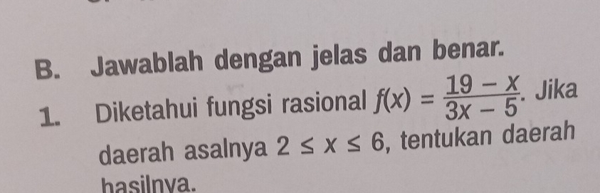 Jawablah dengan jelas dan benar. 
1. Diketahui fungsi rasional f(x)= (19-x)/3x-5 . Jika 
daerah asalnya 2≤ x≤ 6 , tentukan daerah 
hasilnva.