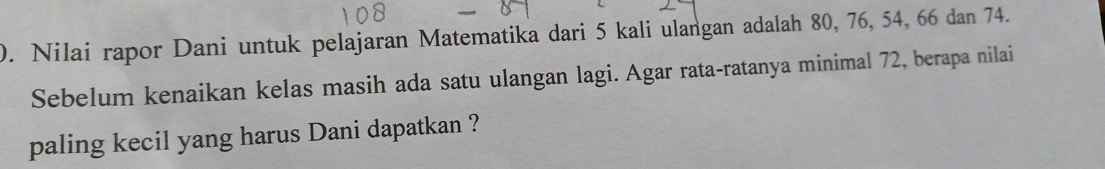 Nilai rapor Dani untuk pelajaran Matematika dari 5 kali ulangan adalah 80, 76, 54, 66 dan 74. 
Sebelum kenaikan kelas masih ada satu ulangan lagi. Agar rata-ratanya minimal 72, berapa nilai 
paling kecil yang harus Dani dapatkan ?