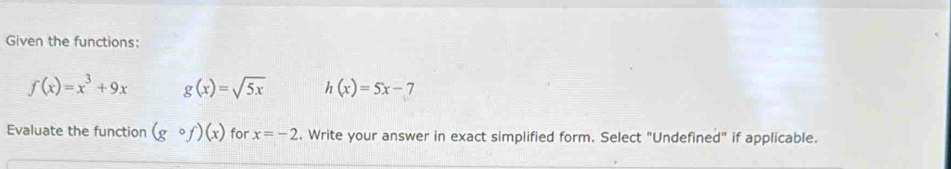 Given the functions:
f(x)=x^3+9x g(x)=sqrt(5x) h(x)=5x-7
Evaluate the function (gcirc f)(x) for x=-2. Write your answer in exact simplified form. Select "Undefined" if applicable.