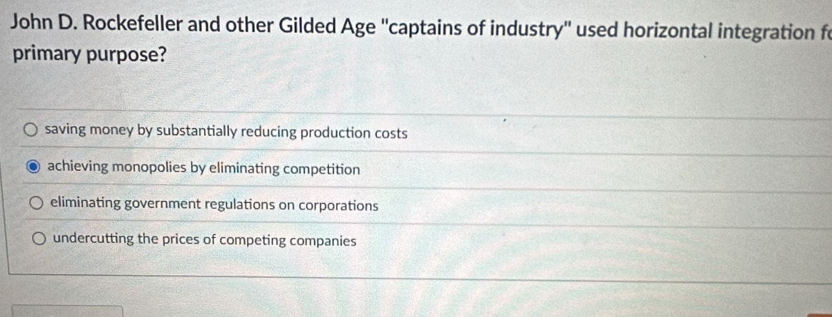 John D. Rockefeller and other Gilded Age ''captains of industry'' used horizontal integration fo
primary purpose?
saving money by substantially reducing production costs
achieving monopolies by eliminating competition
eliminating government regulations on corporations
undercutting the prices of competing companies