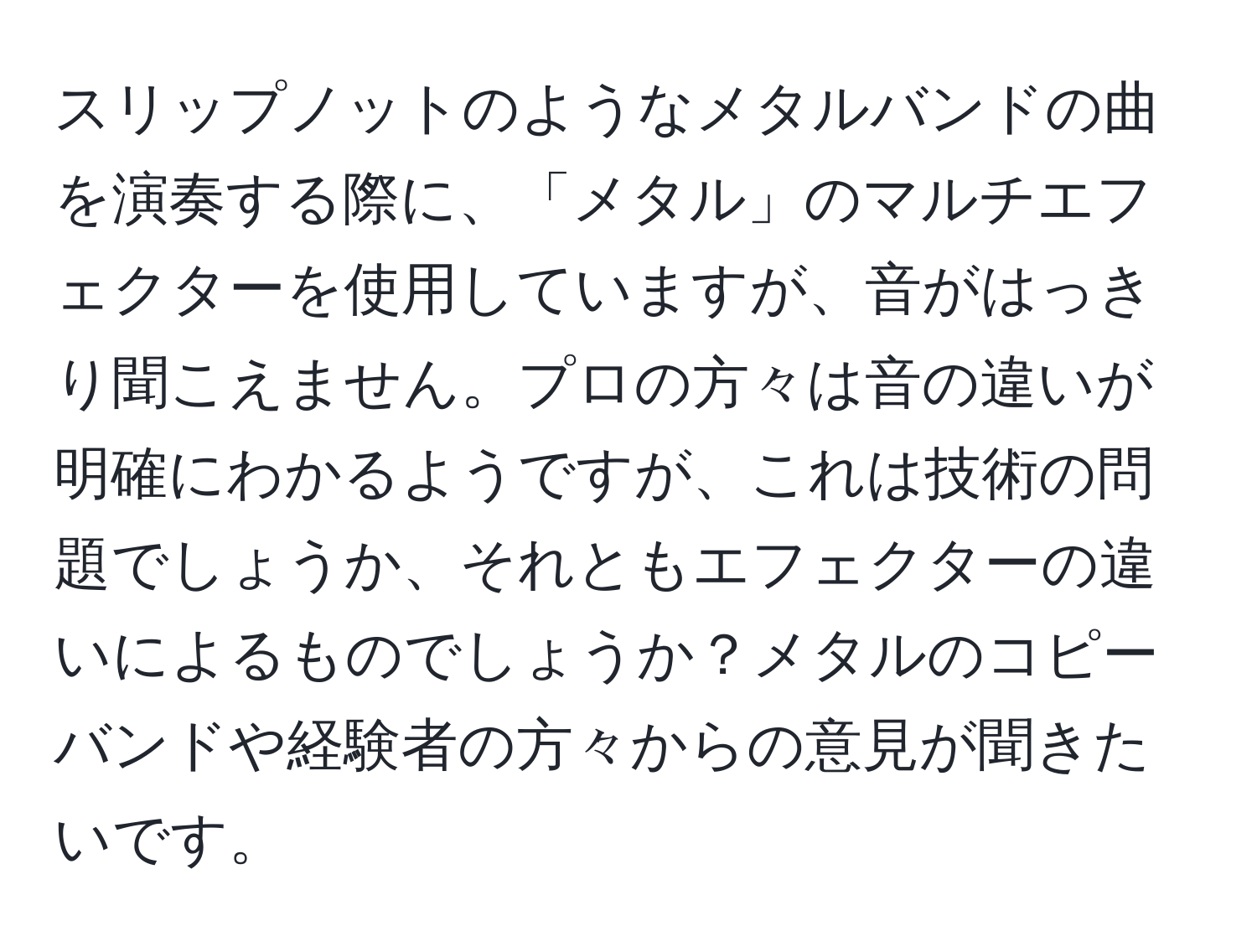 スリップノットのようなメタルバンドの曲を演奏する際に、「メタル」のマルチエフェクターを使用していますが、音がはっきり聞こえません。プロの方々は音の違いが明確にわかるようですが、これは技術の問題でしょうか、それともエフェクターの違いによるものでしょうか？メタルのコピーバンドや経験者の方々からの意見が聞きたいです。