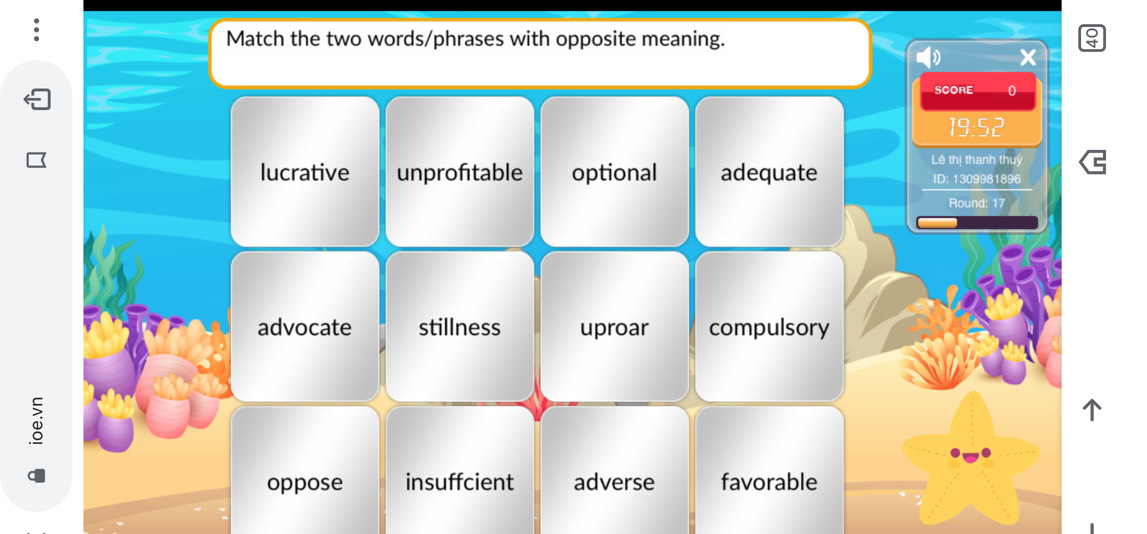 Match the two words/phrases with opposite meaning.
x
SCORE o
19:52
Lê thị thanh thuỷ
lucrative unprofitable optional adequate ID: 1309981896
Round: 17
advocate stillness uproar compulsory
oppose insuffcient adverse favorable