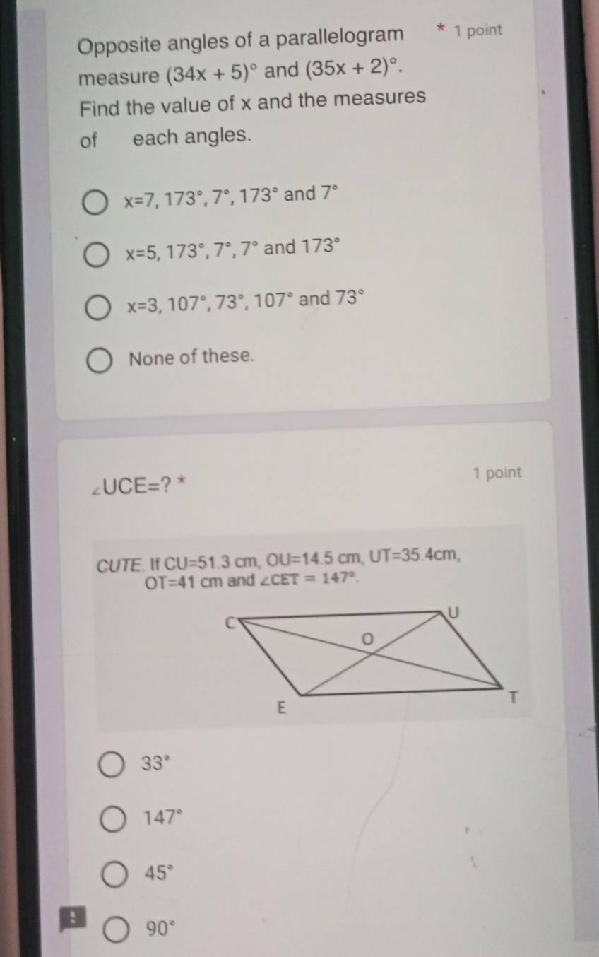 Opposite angles of a parallelogram * 1 point
measure (34x+5)^circ  and (35x+2)^circ . 
Find the value of x and the measures
of each angles.
x=7, 173°, 7°, 173° and 7°
x=5, 173°, 7°, 7° and 173°
x=3, 107°, 73°, 107° and 73°
None of these.
∠ UCE= ? * 1 point
CUTE. If CU=51.3cm, OU=14.5cm, UT=35.4cm,
OT=41cm and ∠ CET=147°.
33°
147°
45°
90°