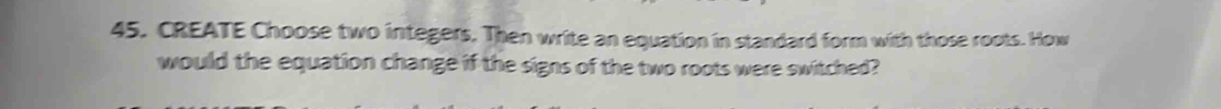 CREATE Choose two integers. Then write an equation in standard form with those roots. How 
would the equation change if the signs of the two roots were switched?