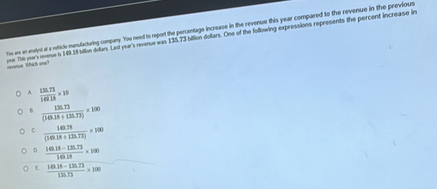 You are an analyst at a vehicle manufacturing company. You need to report the percentage increase in the revenue this year compared to the revenue in the previous
year. This year's revenue is 149.18 billion dollars. Last year's revenue was 135,73 billion dollars. One of the following expressions represents the percent increase in revenue. Which one?
A.  (135.73)/149.18 * 10
B.  (135.73)/(149.18+135.73) * 100
C.  (149.78)/(149.18+135.73) * 100
D  (149.18-135.73)/149.18 * 100
E  (149.18-135.73)/135.73 * 100