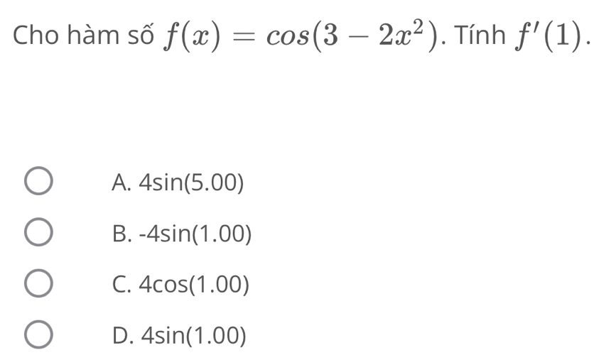 Cho hàm số f(x)=cos (3-2x^2). Tính f'(1).
A. 4sin (5.00)
B. -4sin (1.00)
C. 4cos (1.00)
D. 4sin (1.00)