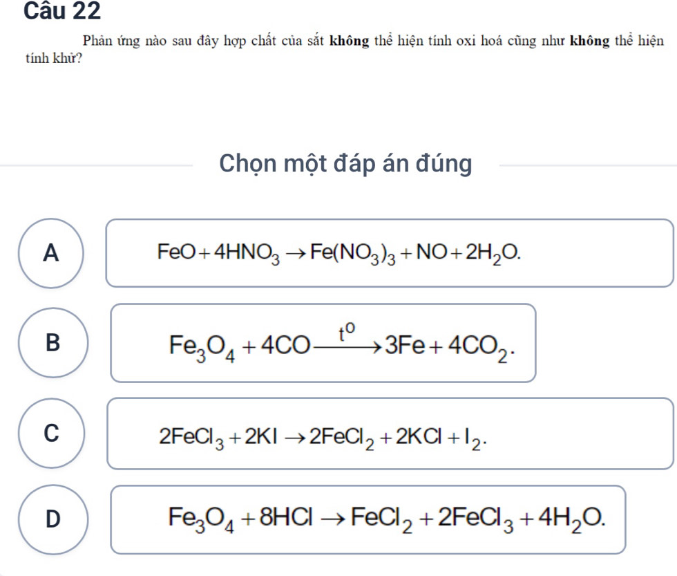 Phản ứng nào sau đây hợp chất của sắt không thể hiện tính oxi hoá cũng như không thể hiện
tính khử?
Chọn một đáp án đúng
A
FeO+4HNO_3to Fe(NO_3)_3+NO+2H_2O.
B
Fe_3O_4+4COxrightarrow t^03Fe+4CO_2.
C
2FeCl_3+2KIto 2FeCl_2+2KCl+I_2.
D
Fe_3O_4+8HClto FeCl_2+2FeCl_3+4H_2O.