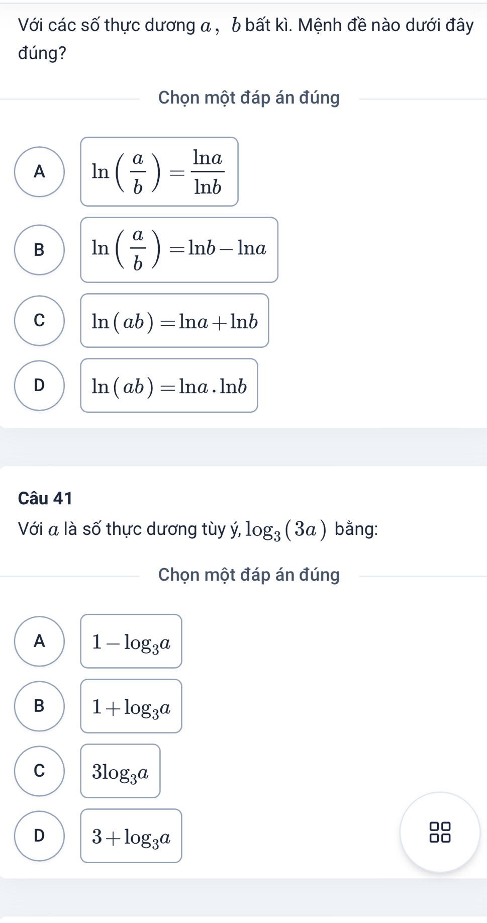 Với các số thực dương a , b bất kì. Mệnh đề nào dưới đây
đúng?
Chọn một đáp án đúng
A ln ( a/b )= ln a/ln b 
B ln ( a/b )=ln b-ln a
C ln (ab)=ln a+ln b
D ln (ab)=ln a· ln b
Câu 41
Với a là số thực dương tùy ý, log _3(3a) bằng:
Chọn một đáp án đúng
A 1-log _3a
B 1+log _3a
C 3log _3a
D 3+log _3a
□□
□□