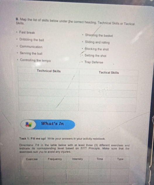 Map the list of skills below under the correct heading, Technical Skills or Tactical 
Skills. 
Fast break Shooting the basket 
Dribbling the ball Sliding and rolling 
Communication Blocking the shot 
Serving the ball Setting the shot 
Contralling the tempo Trap Defense 
What's In 
Task 1: Fill me up! Write your answers in your activity notebook. 
Directions: Fill in the table below with at least three (3) different exercises and 
indicate its corresponding level based on F!TT Principle. Make sure that the 
exercises suil you to avoid any injuries