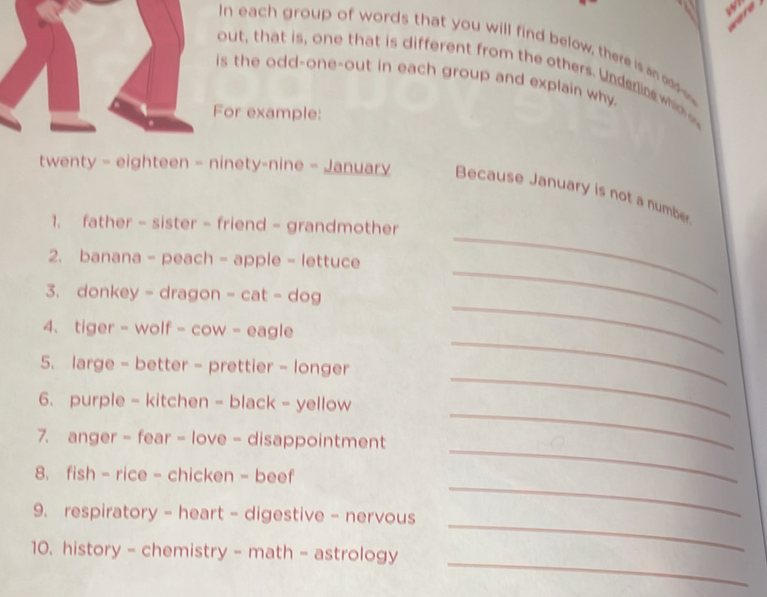 In each group of words that you will find below, there is an odd 
out, that is, one that is different from the others. Under lin which 
is the odd-one-out in each group and explain why. 
For example: 
twenty - eighteen - ninety-nine - January Because January is not a number 
_ 
1. father - sister - friend - grandmother 
2. banana - peach - apple - lettuce 
_ 
3. donkey - dragon - cat - dog 
_ 
4. tiger - wolf - cow - eagle 
_ 
5. large - better - prettier - longer 
_ 
6. purple - kitchen - black - yellow 
7. anger - fear - love - disappointment 
_ 
_ 
8. fish - rice - chicken - beef 
_ 
_ 
9. respiratory - heart - digestive - nervous 
_ 
10. history - chemistry - math - astrology