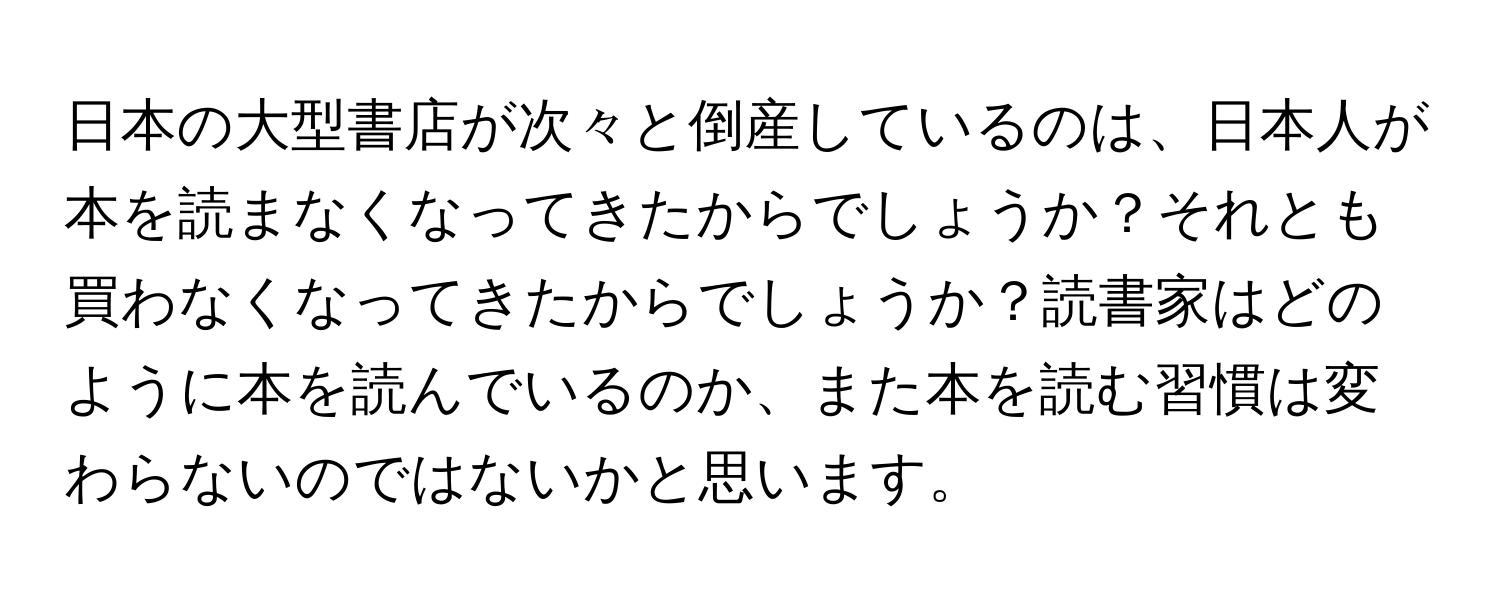 日本の大型書店が次々と倒産しているのは、日本人が本を読まなくなってきたからでしょうか？それとも買わなくなってきたからでしょうか？読書家はどのように本を読んでいるのか、また本を読む習慣は変わらないのではないかと思います。