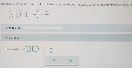 Determine the center and radius of the circle. Write your answers as simplified fractions or integers
(x+ 5/4 )^2+(y- 1/4 )^2= 25/16 
Part: 0 / 2 
Part 1 of 2 
The center is  □ /□  
×