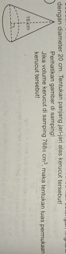 dengan diameter 20 cm. Tentukan panjang jari-jari alas kerucut tersebut! 
Perhatikan gambar di samping! 
Jika volume kerucut di samping 768π cm^3 , maka tentukan luas permukaan 
kerucut tersebut!