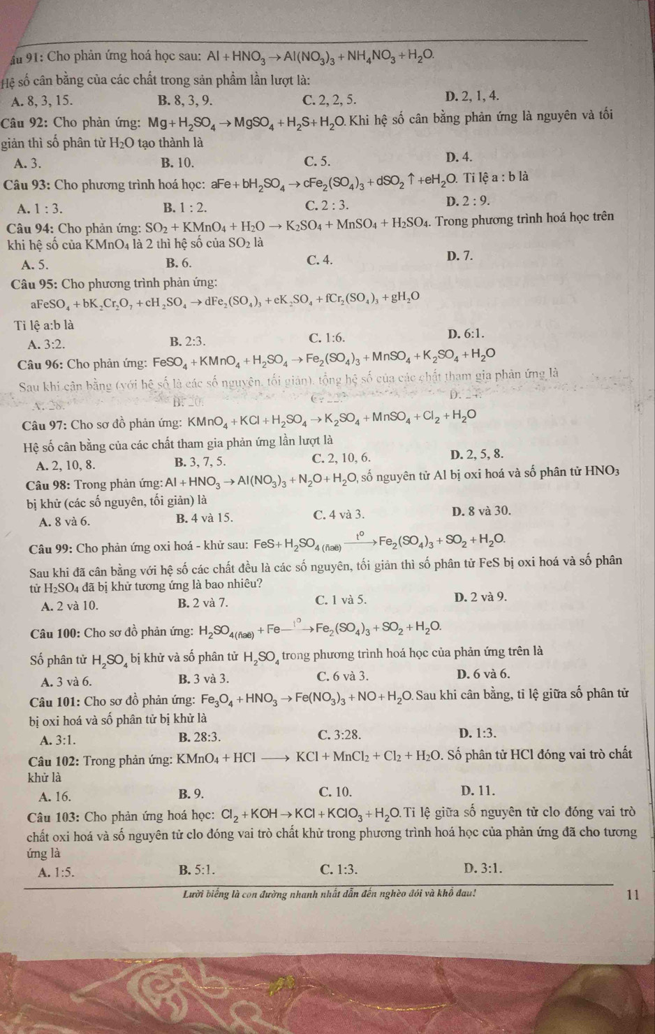 Ấu 91: Cho phản ứng hoá học sau: Al+HNO_3to Al(NO_3)_3+NH_4NO_3+H_2O.
Hệ số cân bằng của các chất trong sản phầm lần lượt là:
A. 8, 3, 15. B. 8, 3, 9. C. 2, 2, 5. D. 2, 1, 4.
Câu 92: Cho phản ứng: Mg+H_2SO_4to MgSO_4+H_2S+H_2O.Khi Khi hệ số cân bằng phản ứng là nguyên và tối
giản thì số phân từ H_2O tạo thành là
A. 3. B. 10. C. 5.
D. 4.
* Câu 93: Cho phương trình hoá học: a^-e+bH_2SO_4to cFe_2(SO_4)_3+dSO_2uparrow +eH_2O.. Ti lệ a : b là
A. 1:3. B. 1:2. C. 2:3.
D. 2:9.
Câu 94: Cho phản ứng: SO_2+KMnO_4+H_2Oto K_2SO_4+MnSO_4+H_2SO_4. Trong phương trình hoá học trên
khi hệ số của I KMnO_4 là 2 thì hệ số của SO_2la
A. 5. B. 6. C. 4. D. 7.
Câu 95: Cho phương trình phản ứng:
aFeSO_4+bK_2Cr_2O_7+cH_2SO_4to dFe_2(SO_4)_3+eK_2SO_4+fCr_2(SO_4)_3+gH_2O
Tỉ lệ a:b là
A. 3:2. C. 1:6. D. 6:1.
B. 2:3.
Câu 96: Cho phản ứng: FeSO_4+KMnO_4+H_2SO_4to Fe_2(SO_4)_3+MnSO_4+K_2SO_4+H_2O
Sau khi cận bằng (với hệ số là các số nguyên, tối giản), tổng hệ số của các chất tham gia phản ứng là
Câu 97: Cho sơ đồ phản ứng: KMnO_4+KCl+H_2SO_4to K_2SO_4+MnSO_4+Cl_2+H_2O
Hệ số cân bằng của các chất tham gia phản ứng lần lượt là
A. 2, 10, 8. B. 3, 7, 5. C. 2, 10, 6. D. 2, 5, 8.
*  Câu 98: Trong phản ứng: Al+HNO_3to Al(NO_3)_3+N_2O+H_2O, , số nguyên tử Al bị oxi hoá và số phân tử HNO3
bị khử (các số nguyên, tối giản) là
A. 8 và 6. B. 4 và 15. C. 4va3 D. 8 và 30.
Câu 99: Cho phản ứng oxi hoá - khử sau: FeS+H_2SO_4(fiae)xrightarrow t^0Fe_2(SO_4)_3+SO_2+H_2O.
Sau khi đã cân bằng với hệ số các chất đều là các số nguyên, tối giản thì số phân tử FeS bị oxi hoá và số phân
từ H_2SC 04 đã bị khử tương ứng là bao nhiêu?
A. 2 và 10. B. 2 và 7. C. 1 và 5. D. 2 và 9.
Câu 100: Cho sơ đồ phản ứng: H_2SO_4(fiae)+Fe_ ⊥° Fe_2(SO_4)_3+SO_2+H_2O.
Số phân tử H_2SO_4 bị khử và số phân tử H_2SO trong phương trình hoá học của phản ứng trên là
A. 3 và 6. B. 3 và 3. C. 6 và 3.
D. 6 và 6.
Câu 101: Cho sơ đồ phản ứng: Fe_3O_4+HNO_3to Fe(NO_3)_3+NO+H_2O. Sau khi cân bằng, tỉ lệ giữa số phân tử
bị oxi hoá và số phân tử bị khử là
A. 3:1. 28:3. C. 3:28. D. 1:3.
B.
* Câu 102: Trong phản ứng: KMn ln O_4+HClto KCl+MnCl_2+Cl_2+H_2O 0. Số phân tử HCl đóng vai trò chất
khử là
A. 16. B. 9. C. 10. D. 11.
Câu 103: Cho phản ứng hoá học: Cl_2+KOHto KCl+KClO_3+H_2O.Ti lệ giữa số nguyên tử clo đóng vai trò
chất oxi hoá và số nguyên tử clo đóng vai trò chất khử trong phương trình hoá học của phản ứng đã cho tương
ứng là
B.
A. 1:5. 5:1. C. 1:3. D. 3:1.
Lười biếng là con đường nhanh nhất dẫn đến nghèo đói và khổ đau! 11