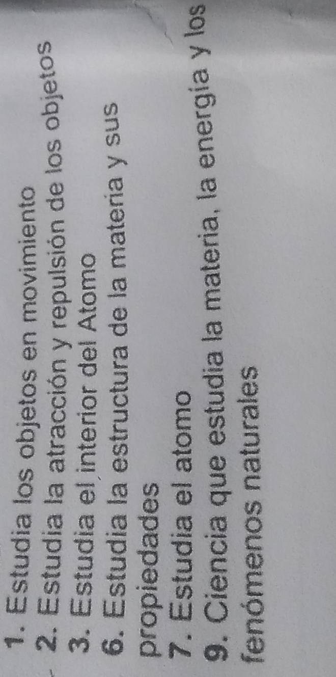 Estudia los objetos en movimiento 
2. Estudia la atracción y repulsión de los objetos 
3. Estudia el interior del Atomo 
6. Estudia la estructura de la matería y sus 
propiedades 
7. Estudia el atomo 
9. Ciencia que estudia la materia, la energía y los 
fenómenos naturales