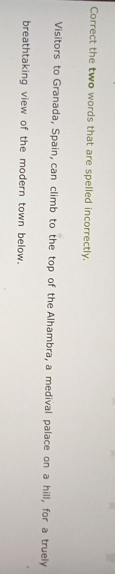Correct the two words that are spelled incorrectly. 
Visitors to Granada, Spain, can climb to the top of the Alhambra, a medival palace on a hill, for a truely 
breathtaking view of the modern town below.
