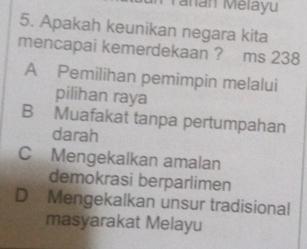 Tahán Mélayu
5. Apakah keunikan negara kita
mencapai kemerdekaan ? ms 238
A Pemilihan pemimpin melalui
pilihan raya
B Muafakat tanpa pertumpahan
darah
C Mengekalkan amalan
demokrasi berparlimen
D Mengekalkan unsur tradisional
masyarakat Melayu