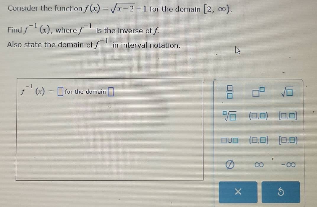 Consider the function f(x)=sqrt(x-2)+1 for the domain [2,∈fty ). 
Find f^(-1)(x) , where f^(-1) is the inverse of f.
Also state the domain of f^(-1) in interval notation.
f^(-1)(x)=□ for the domain □ □^(□) sqrt(□ )
 □ /□  
sqrt[□](□ ) (□ ,□ ) [□ ,□ ]
(□ ,□ ] [□ ,□ )
∈fty OO
X