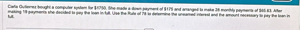 Carla Gutierrez bought a computer system for $1750. She made a down payment of $175 and arranged to make 28 monthly payments of $65.63. After 
making 19 payments she decided to pay the loan in full. Use the Rule of 78 to determine the unearned interest and the amount necessary to pay the loan in 
full.