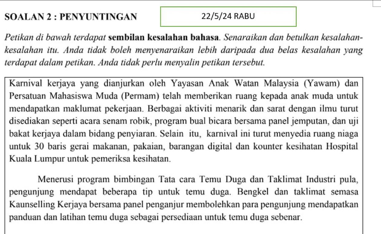 SOALAN 2 : PENYUNTINGAN 22/5/24 RABU 
Petikan di bawah terdapat sembilan kesalahan bahasa. Senaraikan dan betulkan kesalahan- 
kesalahan itu. Anda tidak boleh menyenaraikan lebih daripada dua belas kesalahan yang 
terdapat dalam petikan. Anda tidak perlu menyalin petikan tersebut. 
Karnival kerjaya yang dianjurkan oleh Yayasan Anak Watan Malaysia (Yawam) dan 
Persatuan Mahasiswa Muda (Permam) telah memberikan ruang kepada anak muda untuk 
mendapatkan maklumat pekerjaan. Berbagai aktiviti menarik dan sarat dengan ilmu turut 
disediakan seperti acara senam robik, program bual bicara bersama panel jemputan, dan uji 
bakat kerjaya dalam bidang penyiaran. Selain itu, karnival ini turut menyedia ruang niaga 
untuk 30 baris gerai makanan, pakaian, barangan digital dan kounter kesihatan Hospital 
Kuala Lumpur untuk pemeriksa kesihatan. 
Menerusi program bimbingan Tata cara Temu Duga dan Taklimat Industri pula, 
pengunjung mendapat beberapa tip untuk temu duga. Bengkel dan taklimat semasa 
Kaunselling Kerjaya bersama panel penganjur membolehkan para pengunjung mendapatkan 
panduan dan latihan temu duga sebagai persediaan untuk temu duga sebenar.