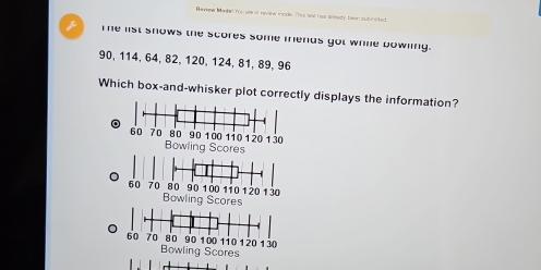 Revene Masal rou are in review mode. This sest has aready been subinited
z Te list snows the scores some mends got whie bowling.
90, 114, 64, 82, 120, 124, 81, 89, 96
Which box-and-whisker plot correctly displays the information?
Bowling Scores
Bowling Scores