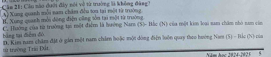 Câu nào dưới đây nói về từ trường là không đúng?
A) Xung quanh mỗi nam châm đều tọn tại một từ trường.
B. Xung quanh mồi dòng điện cũng tồn tại một từ trường.
C. Hướng của từ trường tại một điểm là hướng Nam (S)- Bắc (N) của một kim loại nam châm nhỏ nam cân
bằng tại điểm đó.
D. Kim nam châm đặt ở gàn một nam châm hoặc một dòng điện luôn quay theo hướng Nam (S) - Bắc (N) của
từ trường Trái Đất.
Năm học 2024-2025 5