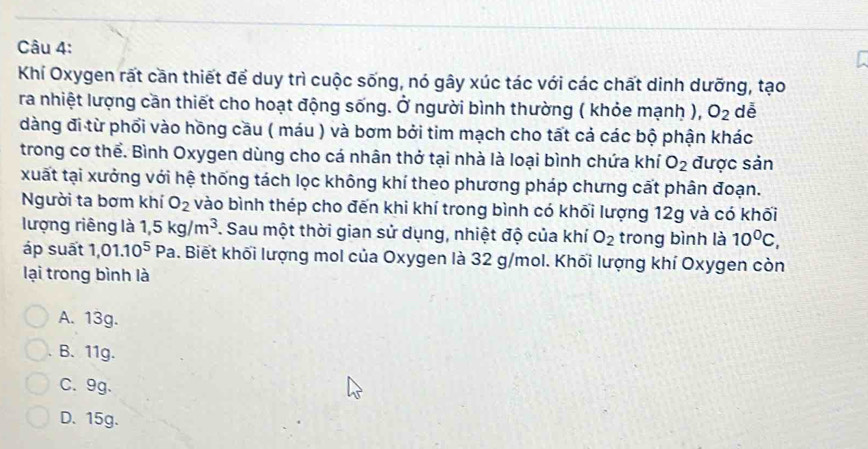 Khí Oxygen rất cần thiết để duy trì cuộc sống, nó gây xúc tác với các chất dinh dưỡng, tạo
ra nhiệt lượng cần thiết cho hoạt động sống. Ở người bình thường ( khỏe mạnh ), O_2 dễ
dàng đi từ phối vào hồng cầu ( máu ) và bơm bởi tim mạch cho tất cả các bộ phận khác
trong cơ thể. Bình Oxygen dùng cho cá nhân thở tại nhà là loại bình chứa khí O_2 được sản
xuất tại xưởng với hệ thống tách lọc không khí theo phương pháp chưng cất phân đoạn.
Người ta bơm khí O_2 vào bình thép cho đến khi khí trong bình có khối lượng 12g và có khối
lượng riêng là 1, 5kg/m^3. Sau một thời gian sử dụng, nhiệt độ của khí O_2 trong bình là 10^0C, 
áp suất 1,01.10^5 Pa. Biết khối lượng mol của Oxygen là 32 g/mol. Khối lượng khí Oxygen còn
lại trong bình là
A. 13g.
B、 11g.
C. 9g.
D. 15g.