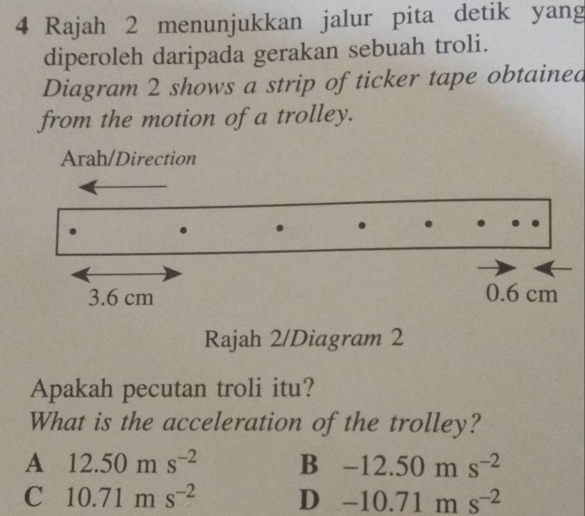 Rajah 2 menunjukkan jalur pita detik yang
diperoleh daripada gerakan sebuah troli.
Diagram 2 shows a strip of ticker tape obtained
from the motion of a trolley.
Arah/Direction
Rajah 2/Diagram 2
Apakah pecutan troli itu?
What is the acceleration of the trolley?
A 12.50ms^(-2)
B -12.50ms^(-2)
C 10.71ms^(-2)
D -10.71ms^(-2)